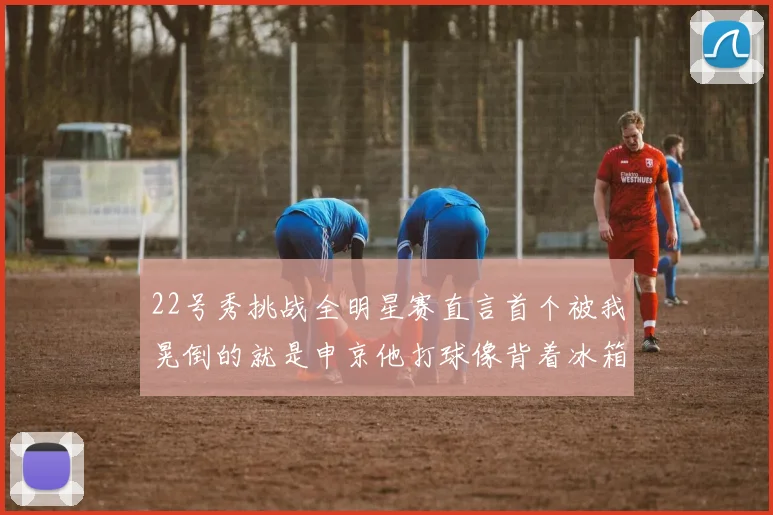 22号秀挑战全明星赛直言首个被我晃倒的就是申京他打球像背着冰箱一样笨重