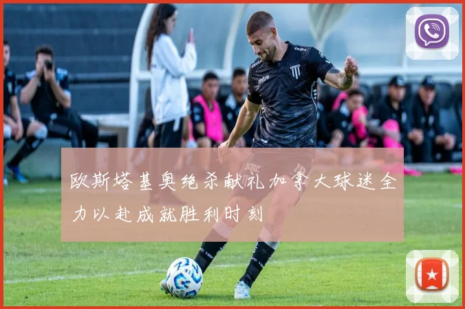 欧斯塔基奥绝杀献礼加拿大球迷全力以赴成就胜利时刻