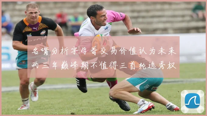 名嘴分析字母哥交易价值认为未来两三年巅峰期不值得三首轮选秀权