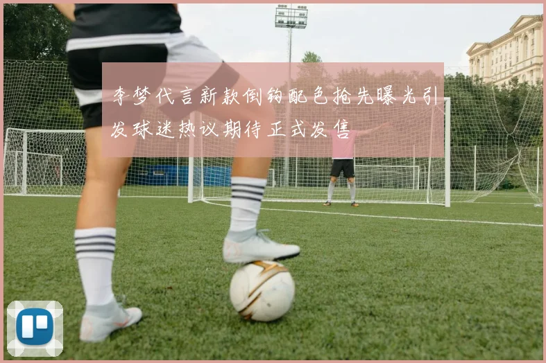李梦代言新款倒钩配色抢先曝光引发球迷热议期待正式发售