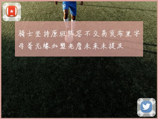 骑士坚持原班阵容不交易莫布里字母哥无缘加盟老詹未来未提及