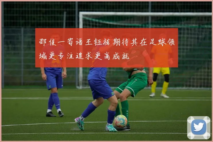 邵佳一寄语王钰栋期待其在足球领域更专注追求更高成就