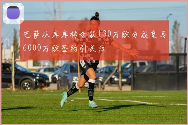 巴萨从库库转会获130万欧分成皇马6000万欧签约引关注