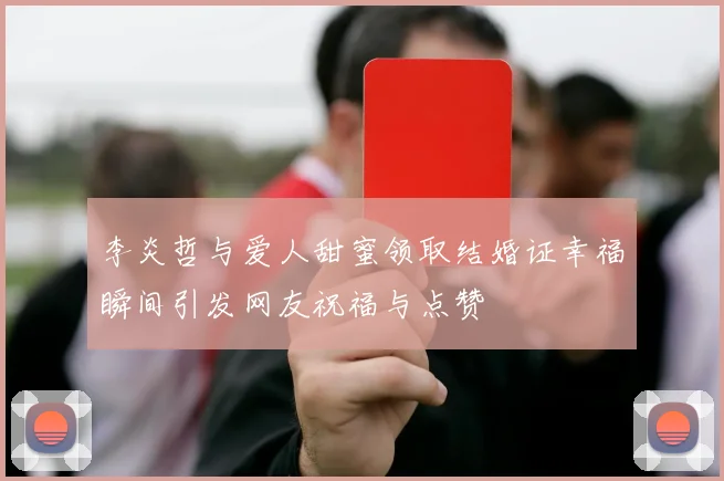 李炎哲与爱人甜蜜领取结婚证幸福瞬间引发网友祝福与点赞