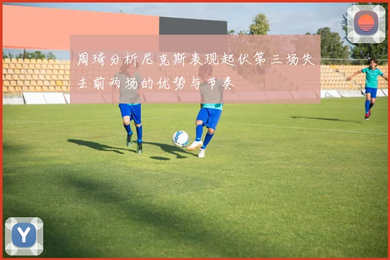 周琦分析尼克斯表现起伏第三场失去前两场的优势与节奏