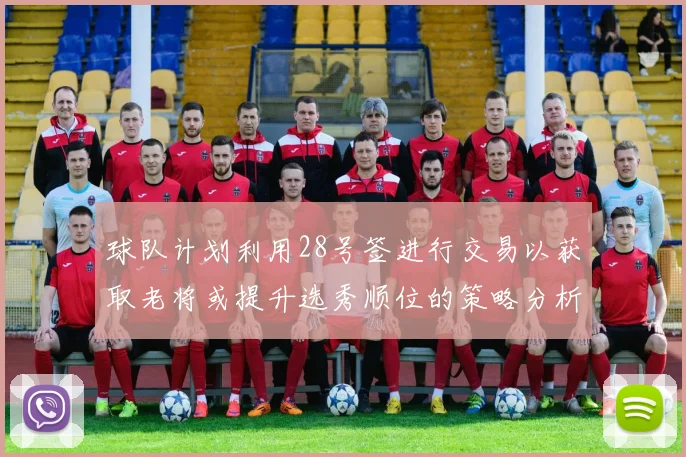 球队计划利用28号签进行交易以获取老将或提升选秀顺位的策略分析