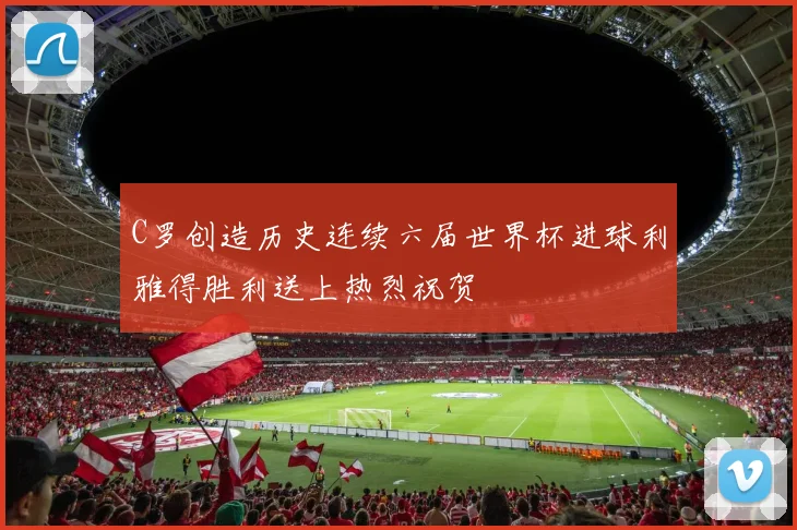 C罗创造历史连续六届世界杯进球利雅得胜利送上热烈祝贺
