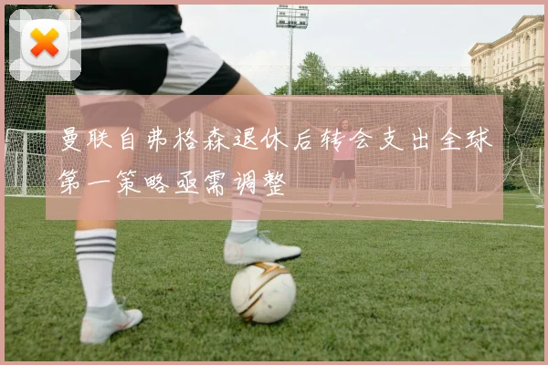 曼联自弗格森退休后转会支出全球第一策略亟需调整