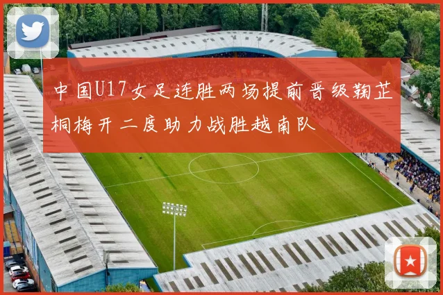 中国U17女足连胜两场提前晋级鞠芷桐梅开二度助力战胜越南队