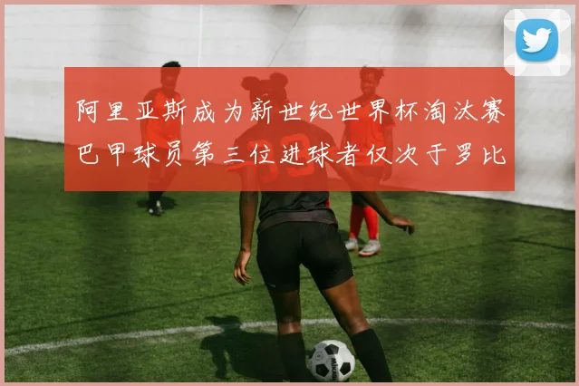 阿里亚斯成为新世纪世界杯淘汰赛巴甲球员第三位进球者仅次于罗比尼奥