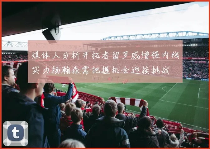 媒体人分析开拓者留罗威增强内线实力杨瀚森需把握机会迎接挑战