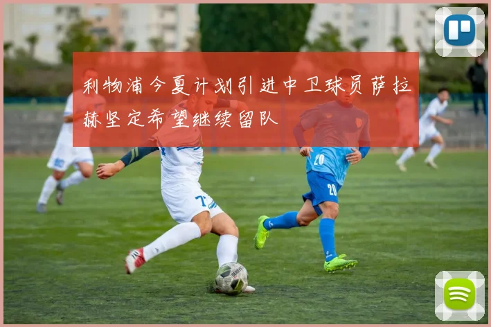 利物浦今夏计划引进中卫球员萨拉赫坚定希望继续留队