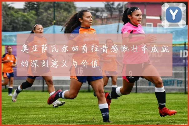 奥亚萨瓦尔回首往昔感慨壮举成就的深刻意义与价值