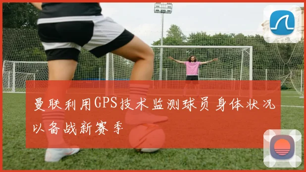曼联利用GPS技术监测球员身体状况以备战新赛季
