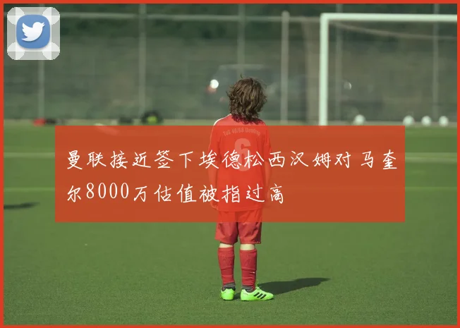 曼联接近签下埃德松西汉姆对马奎尔8000万估值被指过高