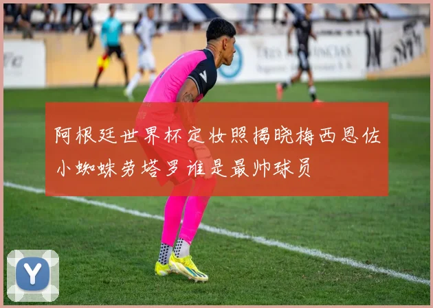 阿根廷世界杯定妆照揭晓梅西恩佐小蜘蛛劳塔罗谁是最帅球员
