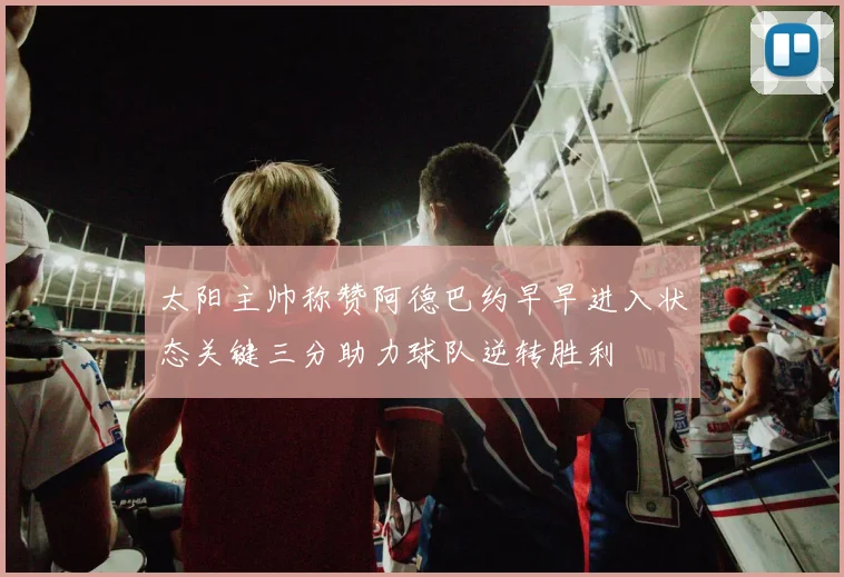 太阳主帅称赞阿德巴约早早进入状态关键三分助力球队逆转胜利