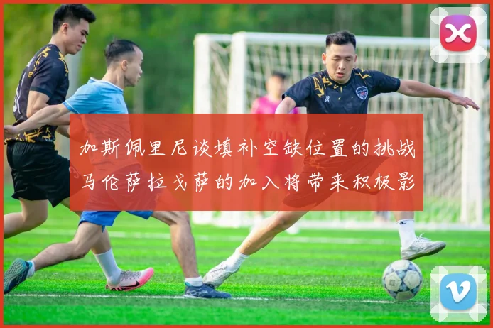 加斯佩里尼谈填补空缺位置的挑战马伦萨拉戈萨的加入将带来积极影响