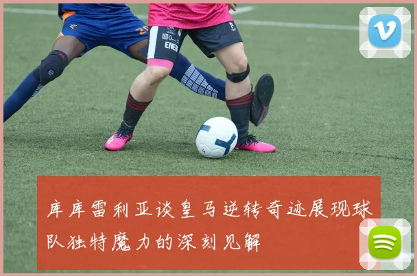 库库雷利亚谈皇马逆转奇迹展现球队独特魔力的深刻见解