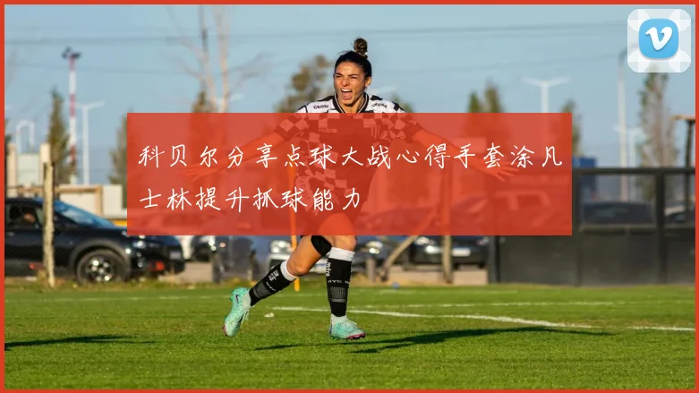 科贝尔分享点球大战心得手套涂凡士林提升抓球能力